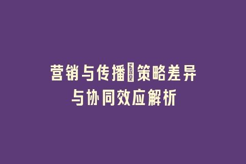 营销与传播：策略差异与协同效应解析