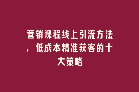 营销课程线上引流方法，低成本精准获客的十大策略