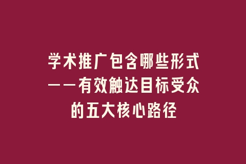 学术推广包含哪些形式——有效触达目标受众的五大核心路径