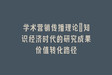 学术营销传播理论：知识经济时代的研究成果价值转化路径