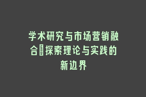 学术研究与市场营销融合：探索理论与实践的新边界
