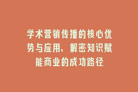学术营销传播的核心优势与应用，解密知识赋能商业的成功路径