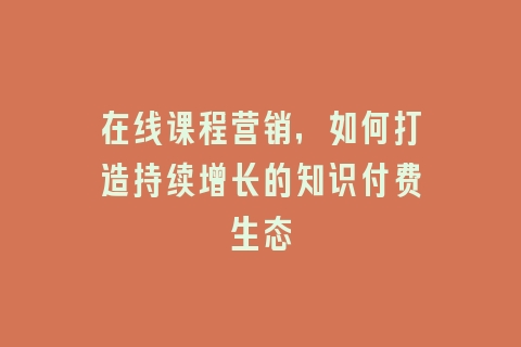 在线课程营销，如何打造持续增长的知识付费生态