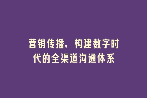 营销传播，构建数字时代的全渠道沟通体系