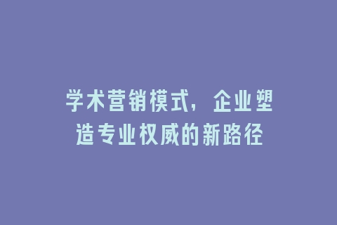 学术营销模式，企业塑造专业权威的新路径