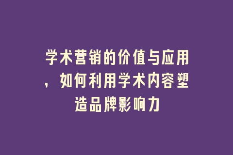 学术营销的价值与应用，如何利用学术内容塑造品牌影响力
