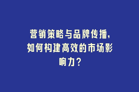 营销策略与品牌传播，如何构建高效的市场影响力？