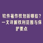 软件著作权包括哪些？一文详解权利范围与保护要点