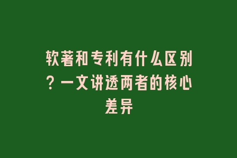 软著和专利有什么区别？一文讲透两者的核心差异