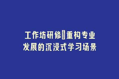 工作坊研修_重构专业发展的沉浸式学习场景