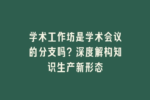 学术工作坊是学术会议的分支吗？深度解构知识生产新形态
