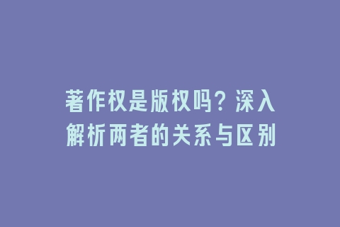 著作权是版权吗？深入解析两者的关系与区别