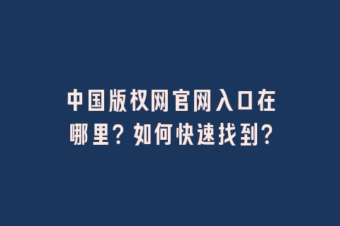 中国版权网官网入口在哪里？如何快速找到？