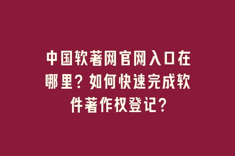 中国软著网官网入口在哪里？如何快速完成软件著作权登记？