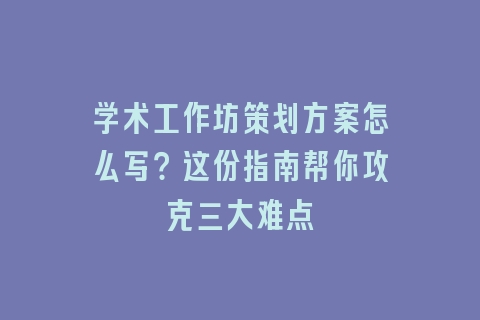 学术工作坊策划方案怎么写？这份指南帮你攻克三大难点