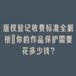 版权登记收费标准全解析：你的作品保护需要花多少钱？