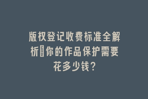 版权登记收费标准全解析：你的作品保护需要花多少钱？
