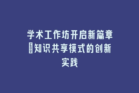 学术工作坊开启新篇章：知识共享模式的创新实践