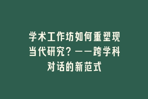 学术工作坊如何重塑现当代研究？——跨学科对话的新范式