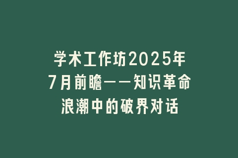 学术工作坊2025年7月前瞻——知识革命浪潮中的破界对话