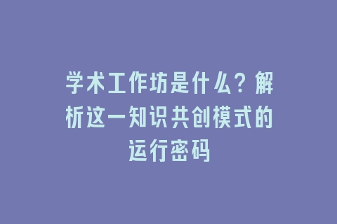 学术工作坊是什么？解析这一知识共创模式的运行密码