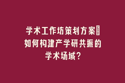 学术工作坊策划方案_如何构建产学研共振的学术场域？