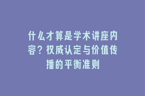 什么才算是学术讲座内容？权威认定与价值传播的平衡准则