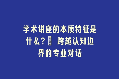 学术讲座的本质特征是什么？| 跨越认知边界的专业对话