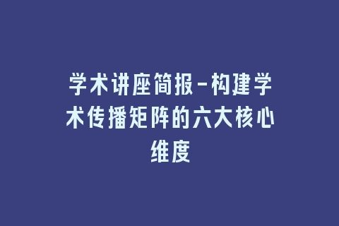 学术讲座简报-构建学术传播矩阵的六大核心维度