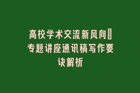 高校学术交流新风向_专题讲座通讯稿写作要诀解析