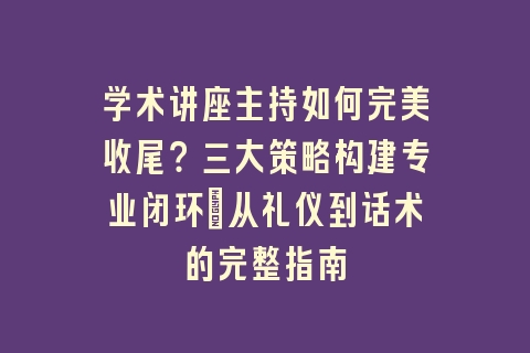 学术讲座主持如何完美收尾？三大策略构建专业闭环_从礼仪到话术的完整指南