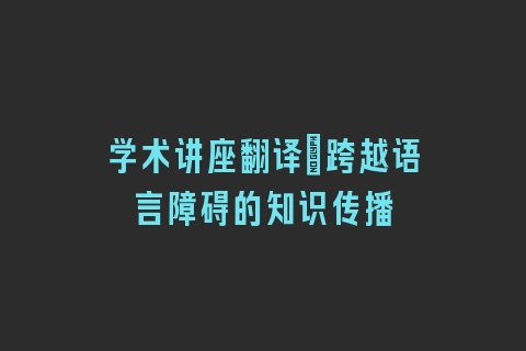 学术讲座翻译_跨越语言障碍的知识传播