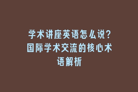 学术讲座英语怎么说？国际学术交流的核心术语解析