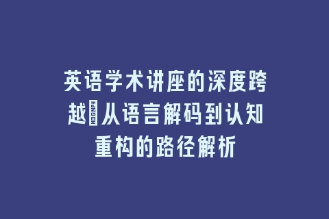 英语学术讲座的深度跨越_从语言解码到认知重构的路径解析