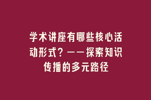 学术讲座有哪些核心活动形式？——探索知识传播的多元路径