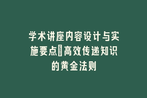 学术讲座内容设计与实施要点_高效传递知识的黄金法则