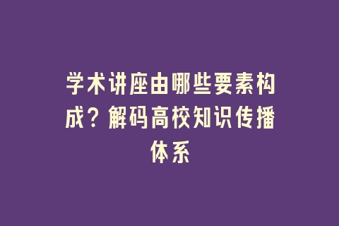 学术讲座由哪些要素构成？解码高校知识传播体系
