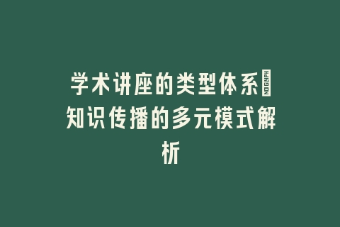 学术讲座的类型体系：知识传播的多元模式解析