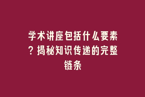 学术讲座包括什么要素？揭秘知识传递的完整链条