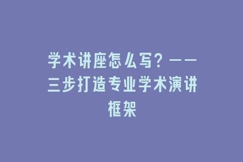 学术讲座怎么写？——三步打造专业学术演讲框架
