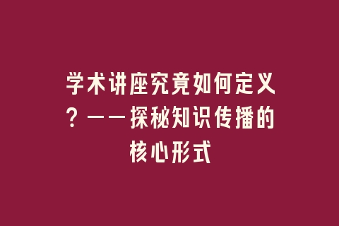 学术讲座究竟如何定义？——探秘知识传播的核心形式