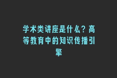 学术类讲座是什么？高等教育中的知识传播引擎