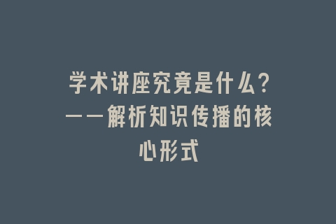 学术讲座究竟是什么？——解析知识传播的核心形式