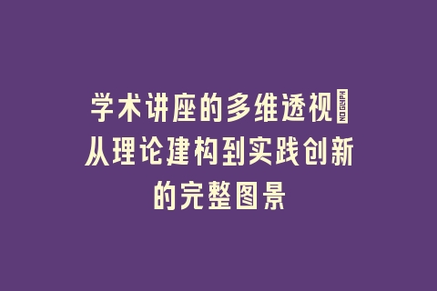 学术讲座的多维透视_从理论建构到实践创新的完整图景