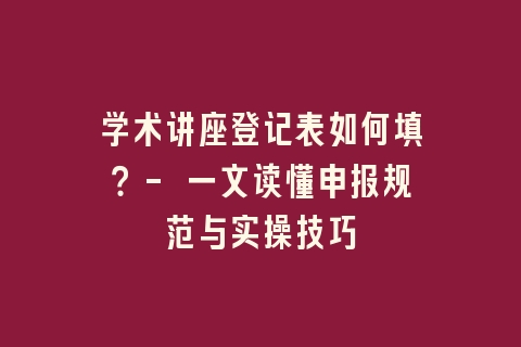 学术讲座登记表如何填？- 一文读懂申报规范与实操技巧