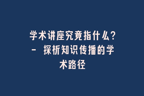 学术讲座究竟指什么？- 探析知识传播的学术路径