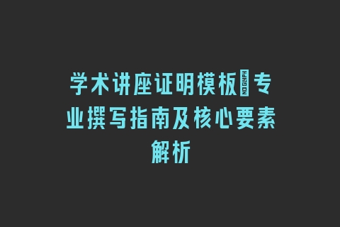 学术讲座证明模板|专业撰写指南及核心要素解析