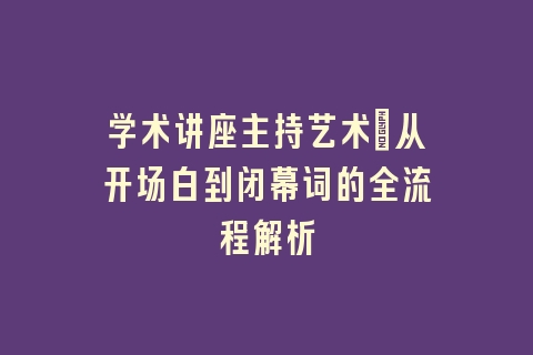 学术讲座主持艺术：从开场白到闭幕词的全流程解析