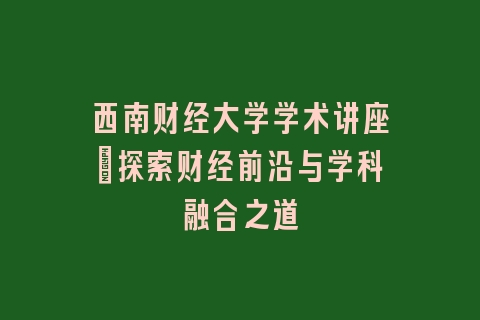 西南财经大学学术讲座_探索财经前沿与学科融合之道