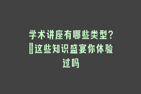 学术讲座有哪些类型？_这些知识盛宴你体验过吗